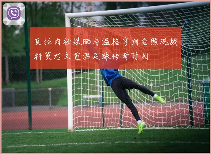 瓦拉内社媒晒与温格亨利合照观战科莫尤文重温足球传奇时刻