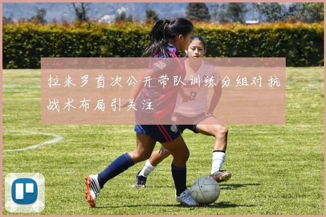拉米罗首次公开带队训练分组对抗战术布局引关注