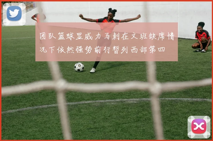 团队篮球显威力马刺在文班缺席情况下依然强势前行暂列西部第四