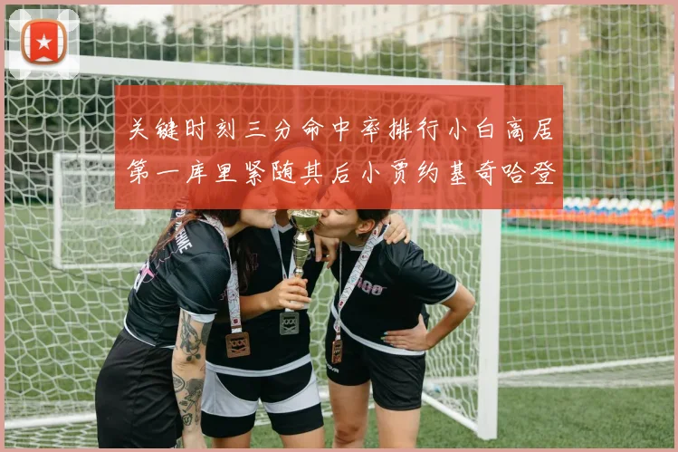 关键时刻三分命中率排行小白高居第一库里紧随其后小贾约基奇哈登表现不俗