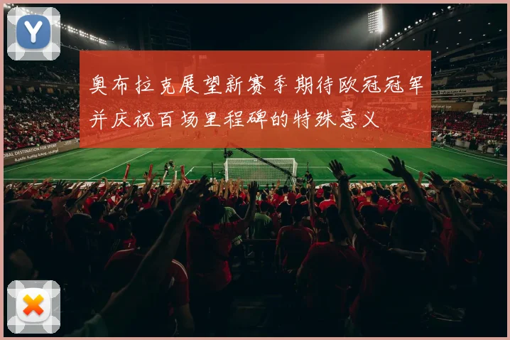 奥布拉克展望新赛季期待欧冠冠军并庆祝百场里程碑的特殊意义