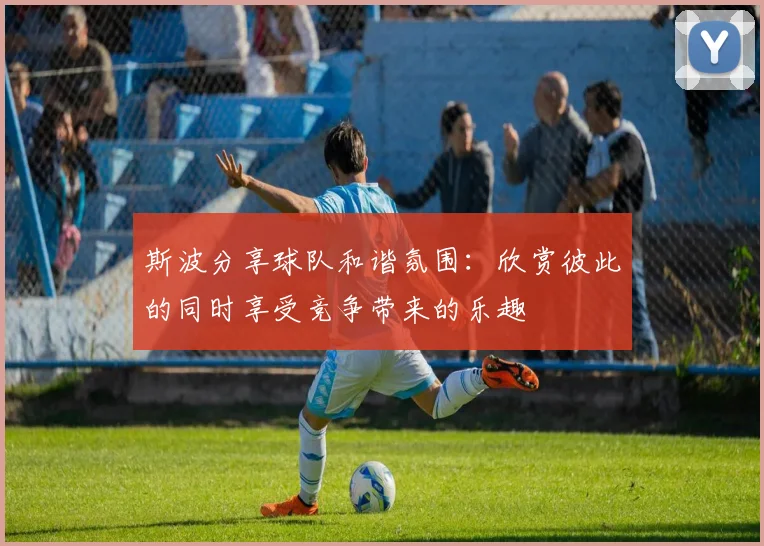 斯波分享球队和谐氛围：欣赏彼此的同时享受竞争带来的乐趣