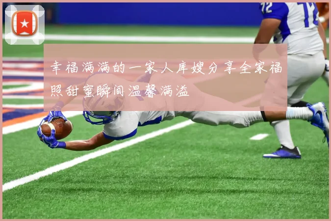 幸福满满的一家人库嫂分享全家福照甜蜜瞬间温馨满溢