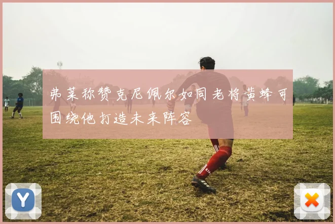 弗莱称赞克尼佩尔如同老将黄蜂可围绕他打造未来阵容
