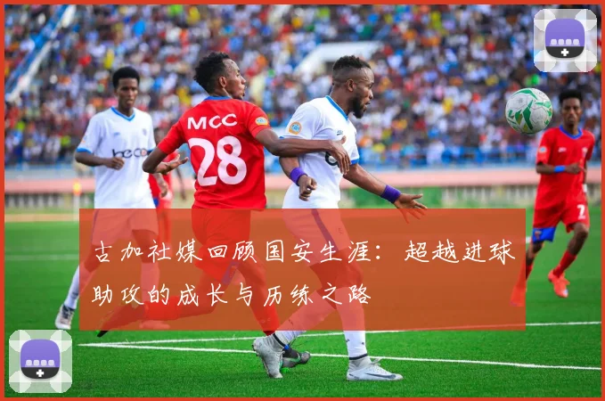 古加社媒回顾国安生涯：超越进球助攻的成长与历练之路