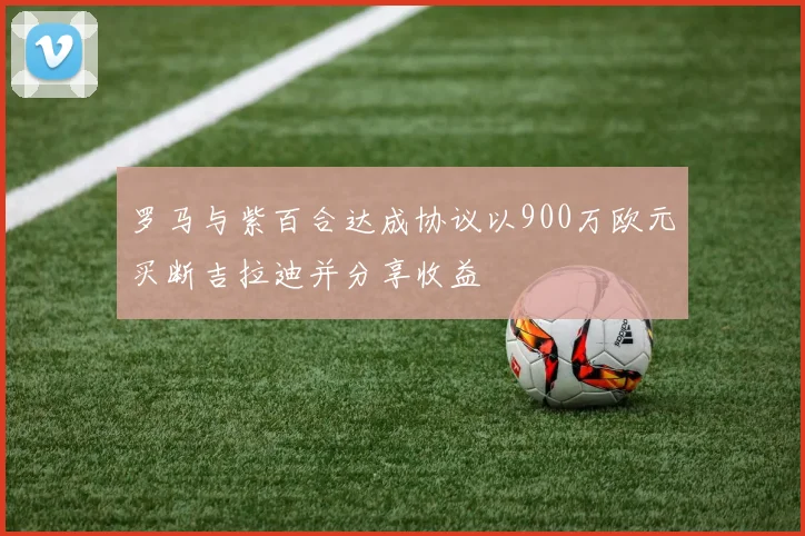 罗马与紫百合达成协议以900万欧元买断吉拉迪并分享收益