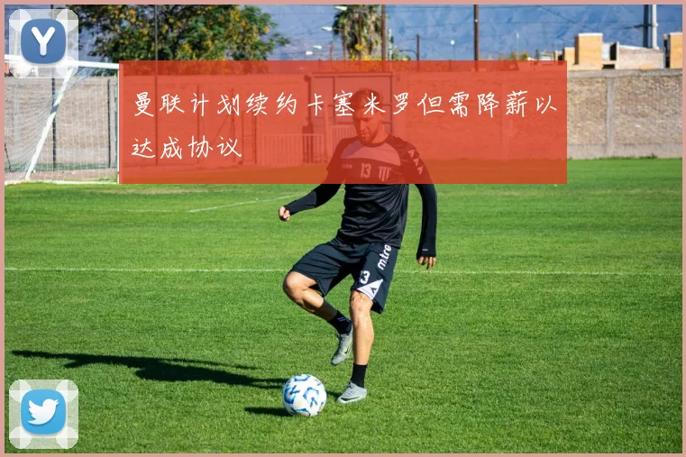 曼联计划续约卡塞米罗但需降薪以达成协议